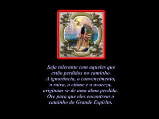 Seja tolerante com aqueles que estão perdidos no caminho.  A ignorância, o convencimento,  a raiva, o ciúme e a avareza,  originam-se de uma alma perdida.  Ore para que eles encontrem o  caminho do Grande Espírito.   