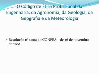 O Código de Ética Profissional da
Engenharia, da Agronomia, da Geologia, da
      Geografia e da Meteorologia



 Resolução n° 1.002 do CONFEA – de 26 de novembro
 de 2002
 