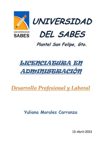 UNIVERSIDAD
           DEL SABES
          Plantel San Felipe, Gto.



   LICENCIATURA EN
   ADMINISTRACIÓN

Desarrollo Profesional y Laboral



     Yuliana Morales Carranza



                           13-Abril-2013
 