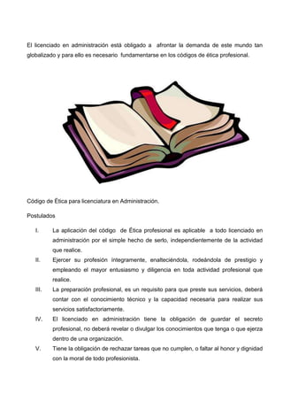 El licenciado en administración está obligado a afrontar la demanda de este mundo tan
globalizado y para ello es necesario fundamentarse en los códigos de ética profesional.




Código de Ética para licenciatura en Administración.

Postulados

   I.     La aplicación del código de Ética profesional es aplicable a todo licenciado en
          administración por el simple hecho de serlo, independientemente de la actividad
          que realice.
   II.    Ejercer su profesión íntegramente, enalteciéndola, rodeándola de prestigio y
          empleando el mayor entusiasmo y diligencia en toda actividad profesional que
          realice.
   III.   La preparación profesional, es un requisito para que preste sus servicios, deberá
          contar con el conocimiento técnico y la capacidad necesaria para realizar sus
          servicios satisfactoriamente.
   IV.    El licenciado en administración tiene la obligación de guardar el secreto
          profesional, no deberá revelar o divulgar los conocimientos que tenga o que ejerza
          dentro de una organización.
   V.     Tiene la obligación de rechazar tareas que no cumplen, o faltar al honor y dignidad
          con la moral de todo profesionista.
 