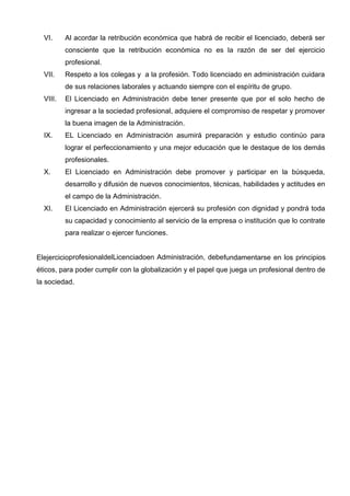 VI.     Al acordar la retribución económica que habrá de recibir el licenciado, deberá ser
          consciente que la retribución económica no es la razón de ser del ejercicio
          profesional.
  VII.    Respeto a los colegas y a la profesión. Todo licenciado en administración cuidara
          de sus relaciones laborales y actuando siempre con el espíritu de grupo.
  VIII.   El Licenciado en Administración debe tener presente que por el solo hecho de
          ingresar a la sociedad profesional, adquiere el compromiso de respetar y promover
          la buena imagen de la Administración.
  IX.     EL Licenciado en Administración asumirá preparación y estudio continúo para
          lograr el perfeccionamiento y una mejor educación que le destaque de los demás
          profesionales.
  X.      El Licenciado en Administración debe promover y participar en la búsqueda,
          desarrollo y difusión de nuevos conocimientos, técnicas, habilidades y actitudes en
          el campo de la Administración.
  XI.     El Licenciado en Administración ejercerá su profesión con dignidad y pondrá toda
          su capacidad y conocimiento al servicio de la empresa o institución que lo contrate
          para realizar o ejercer funciones.


ElejercicioprofesionaldelLicenciadoen Administración, debefundamentarse en los principios
éticos, para poder cumplir con la globalización y el papel que juega un profesional dentro de
la sociedad.
 
