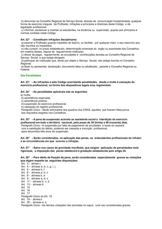 b) denunciar ao Conselho Regional de Serviço Social, através de comunicação fundamentada, qualquer
forma de exercício irregular da Profissão, infrações a princípios e diretrizes deste Código e da
legislação profissional;
c) informar, esclarecer e orientar os estudantes, na docência ou supervisão, quanto aos princípios e
normas contidas neste Código.
Art. 22° - Constituem infrações disciplinares:
a) exercer a Profissão quando impedido de fazê-lo, ou facilitar, por qualquer meio, o seu exercício aos
não inscritos ou impedidos;
b) não cumprir, no prazo estabelecido, determinação emanada do órgão ou autoridade dos Conselhos,
em matéria destes, depois de regularmente notificado;
c) deixar de pagar, regularmente, as anuidades e contribuições devidas ao Conselho Regional de
Serviço Social a que esteja obrigado;
d) participar de instituição que, tendo por objeto o Serviço Social, não esteja inscrita no Conselho
Regional;
e) fazer ou apresentar, declaração, documento falso ou adulterado, perante o Conselho Regional ou
Federal.
Das Penalidades
Art. 23° - As infrações a este Código acarretarão penalidades, desde a multa à cassação do
exercício profissional, na forma dos dispositivos legais e/ou regimentais.
Art. 24° - As penalidades aplicáveis são as seguintes:
a) multa;
b) advertência reservada;
c) advertência pública;
d) suspensão do exercício profissional;
e) cassação do registro profissional.
Parágrafo Único - Serão eliminados dos quadros dos CRAS, aqueles que fizerem falsa prova
dos requisitos exigidos nos Conselhos.
Art. 25° - A pena de suspensão acarreta ao assistente social a interdição do exercício
profissional em todo o território nacional, pelo prazo de 30 (trinta) a 90 (noventa) dias.
Parágrafo Único - A suspensão por falta de pagamento de anuidades e taxas só cessará
com a satisfação do débito, podendo ser cassada a inscrição profissional,
após decorridos três anos da suspensão.
Art. 26° - Serão considerados, na aplicação das penas, os antecedentes profissionais do infrator
e as circunstâncias em que ocorreu a infração.
Art. 27° - Salvo nos casos de gravidade manifesta, que exigem aplicação de penalidades mais
rigorosas, a imposição das penas obedecerá à gradação estabelecida pelo artigo 24.
Art. 28° - Para efeito da fixação da pena, serão consideradas especialmente graves as violações
que digam respeito às seguintes disposições:
Art. 3 - alínea c
Art. 4 - alíneas a, b, c, g, i, j
Art. 5 - alíneas b, f
Art. 6 - alíneas a, b, c
Art. 8 - alíneas b, e
Art. 9 - alíneas a, b, c
Art. 11 - alíneas b, c, d
Art. 13 - alíneas b
Art. 14
Art. 16
Art. 17
Parágrafo Único do Art. 18
Art. 19 - alínea b
Art. 20 - alíneas a, b
Parágrafo Único - As demais violações não previstas no caput, uma vez consideradas graves,

 