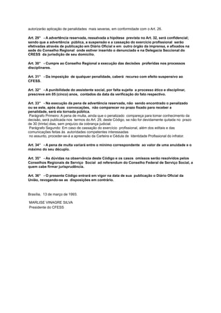 autorizarão aplicação de penalidades mais severas, em conformidade com o Art. 26.
Art. 29° - A advertência reservada, ressalvada a hipótese prevista no Art. 32, será confidencial;
sendo que a advertência pública, a suspensão e a cassação do exercício profissional serão
efetivadas através de publicação em Diário Oficial e em outro órgão da imprensa, e afixados na
sede do Conselho Regional onde estiver inserido o denunciado e na Delegacia Seccional do
CRESS da jurisdição de seu domicílio.
Art. 30° - Cumpre ao Conselho Regional a execução das decisões proferidas nos processos
disciplinares.
Art. 31° - Da imposição de qualquer penalidade, caberá recurso com efeito suspensivo ao
CFESS.
Art. 32° - A punibilidade do assistente social, por falta sujeita a processo ético e disciplinar,
prescreve em 05 (cinco) anos, contados da data da verificação do fato respectivo.
Art. 33° - Na execução da pena de advertência reservada, não sendo encontrado o penalizado
ou se este, após duas convocações, não comparecer no prazo fixado para receber a
penalidade, será ela tornada pública.
Parágrafo Primeiro: A pena de multa, ainda que o penalizado compareça para tomar conhecimento da
decisão, será publicada nos termos do Art. 29, deste Código, se não for devidamente quitada no prazo
de 30 (trinta) dias, sem prejuízo da cobrança judicial.
Parágrafo Segundo: Em caso de cassação do exercício profissional, além dos editais e das
comunicações feitas às autoridades competentes interessadas
no assunto, proceder-se-á a apreensão da Carteira e Cédula de Identidade Profissional do infrator.
Art. 34° - A pena de multa variará entre o mínimo correspondente ao valor de uma anuidade e o
máximo do seu décuplo.
Art. 35° - As dúvidas na observância deste Código e os casos omissos serão resolvidos pelos
Conselhos Regionais de Serviço Social ad referendum do Conselho Federal de Serviço Social, a
quem cabe firmar jurisprudência.
Art. 36° - O presente Código entrará em vigor na data de sua publicação o Diário Oficial da
União, revogando-se as disposições em contrário.

Brasília, 13 de março de 1993.
MARLISE VINAGRE SILVA
Presidente do CFESS

 