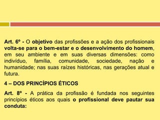 Art. 6º - O objetivo das profissões e a ação dos profissionais
volta-se para o bem-estar e o desenvolvimento do homem,
em seu ambiente e em suas diversas dimensões: como
indivíduo, família, comunidade, sociedade, nação e
humanidade; nas suas raízes históricas, nas gerações atual e
futura.
4 – DOS PRINCÍPIOS ÉTICOS
Art. 8º - A prática da profissão é fundada nos seguintes
princípios éticos aos quais o profissional deve pautar sua
conduta:

 