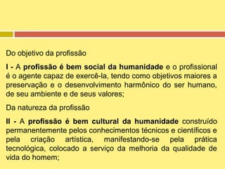 Do objetivo da profissão
I - A profissão é bem social da humanidade e o profissional
é o agente capaz de exercê-la, tendo como objetivos maiores a
preservação e o desenvolvimento harmônico do ser humano,
de seu ambiente e de seus valores;
Da natureza da profissão
II - A profissão é bem cultural da humanidade construído
permanentemente pelos conhecimentos técnicos e científicos e
pela criação artística, manifestando-se pela prática
tecnológica, colocado a serviço da melhoria da qualidade de
vida do homem;

 
