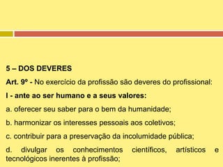 5 – DOS DEVERES
Art. 9º - No exercício da profissão são deveres do profissional:
I - ante ao ser humano e a seus valores:
a. oferecer seu saber para o bem da humanidade;
b. harmonizar os interesses pessoais aos coletivos;
c. contribuir para a preservação da incolumidade pública;
d. divulgar os conhecimentos
tecnológicos inerentes à profissão;

científicos,

artísticos

e

 