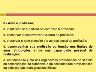 II - Ante à profissão:
a. identificar-se e dedicar-se com zelo à profissão;
b. conservar e desenvolver a cultura da profissão;
c. preservar o bom conceito e o apreço social da profissão;
d. desempenhar sua profissão ou função nos limites de
suas atribuições e de sua capacidade pessoal de
realização;
e. empenhar-se junto aos organismos profissionais no sentido
da consolidação da cidadania e da solidariedade profissional e
da coibição das transgressões éticas;

 