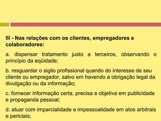III - Nas relações com os clientes, empregadores e
colaboradores:
a. dispensar tratamento justo a terceiros, observando o
princípio da eqüidade;
b. resguardar o sigilo profissional quando do interesse de seu
cliente ou empregador, salvo em havendo a obrigação legal da
divulgação ou da informação;
c. fornecer informação certa, precisa e objetiva em publicidade
e propaganda pessoal;
d. atuar com imparcialidade e impessoalidade em atos arbitrais
e periciais;

 