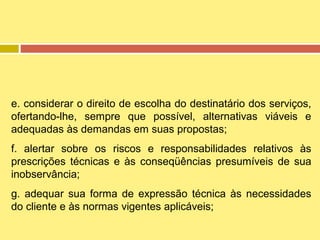 e. considerar o direito de escolha do destinatário dos serviços,
ofertando-lhe, sempre que possível, alternativas viáveis e
adequadas às demandas em suas propostas;
f. alertar sobre os riscos e responsabilidades relativos às
prescrições técnicas e às conseqüências presumíveis de sua
inobservância;
g. adequar sua forma de expressão técnica às necessidades
do cliente e às normas vigentes aplicáveis;

 