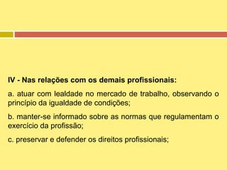 IV - Nas relações com os demais profissionais:
a. atuar com lealdade no mercado de trabalho, observando o
princípio da igualdade de condições;
b. manter-se informado sobre as normas que regulamentam o
exercício da profissão;
c. preservar e defender os direitos profissionais;

 