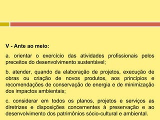 V - Ante ao meio:
a. orientar o exercício das atividades profissionais pelos
preceitos do desenvolvimento sustentável;
b. atender, quando da elaboração de projetos, execução de
obras ou criação de novos produtos, aos princípios e
recomendações de conservação de energia e de minimização
dos impactos ambientais;
c. considerar em todos os planos, projetos e serviços as
diretrizes e disposições concernentes à preservação e ao
desenvolvimento dos patrimônios sócio-cultural e ambiental.

 
