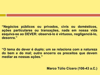 “Negócios públicos ou privados, civis ou domésticos,
ações particulares ou transações, nada em nossa vida
esquiva-se ao DEVER: observá-lo é virtuoso, negligenciá-lo,
desonra.”
“O tema do dever é duplo; um se relaciona com a natureza
do bem e do mal; outro encerra os preceitos que devem
mediar as nossas ações.”
Marco Túlio Cícero (106-43 a.C.)

 