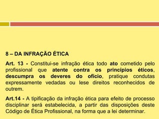 8 – DA INFRAÇÃO ÉTICA
Art. 13 - Constitui-se infração ética todo ato cometido pelo
profissional que atente contra os princípios éticos,
descumpra os deveres do ofício, pratique condutas
expressamente vedadas ou lese direitos reconhecidos de
outrem.
Art.14 - A tipificação da infração ética para efeito de processo
disciplinar será estabelecida, a partir das disposições deste
Código de Ética Profissional, na forma que a lei determinar.

 