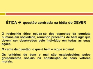 ÉTICA  questão centrada na idéia do DEVER
O raciocínio ético ocupa-se dos aspectos da conduta
humana em sociedade, reunindo preceitos de bem agir que
devem ser observados pelo indivíduo em todas as suas
ações.
O cerne da questão: o que é bem e o que é o mal.
Os critérios de bem e mal são estabelecidos pelos
grupamentos sociais na construção de seus valores
morais.

 