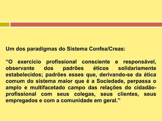 Um dos paradigmas do Sistema Confea/Creas:
“O exercício profissional consciente e responsável,
observante
dos
padrões
éticos
solidariamente
estabelecidos; padrões esses que, derivando-se da ética
comum do sistema maior que é a Sociedade, perpassa o
amplo e multifacetado campo das relações do cidadãoprofissional com seus colegas, seus clientes, seus
empregados e com a comunidade em geral.”

 