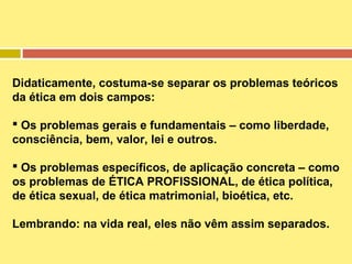 Didaticamente, costuma-se separar os problemas teóricos
da ética em dois campos:
 Os problemas gerais e fundamentais – como liberdade,
consciência, bem, valor, lei e outros.
 Os problemas específicos, de aplicação concreta – como
os problemas de ÉTICA PROFISSIONAL, de ética política,
de ética sexual, de ética matrimonial, bioética, etc.
Lembrando: na vida real, eles não vêm assim separados.

 