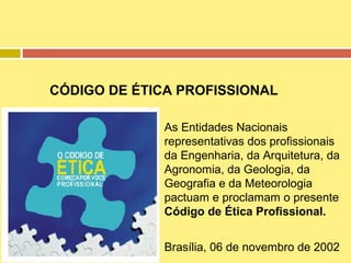 CÓDIGO DE ÉTICA PROFISSIONAL
As Entidades Nacionais
representativas dos profissionais
da Engenharia, da Arquitetura, da
Agronomia, da Geologia, da
Geografia e da Meteorologia
pactuam e proclamam o presente
Código de Ética Profissional.
Brasília, 06 de novembro de 2002

 