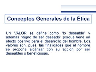 Conceptos Generales de la Ética
UN VALOR se define como “lo deseable” y
además “digno de ser deseado” porque tiene un
efecto positivo para el desarrollo del hombre. Los
valores son, pues, las finalidades que el hombre
se propone alcanzar con su acción por ser
deseables o beneficiosas.
 