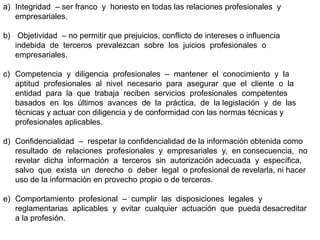 a) Integridad – ser franco y honesto en todas las relaciones profesionales y
empresariales.
b) Objetividad – no permitir que prejuicios, conflicto de intereses o influencia
indebida de terceros prevalezcan sobre los juicios profesionales o
empresariales.
c) Competencia y diligencia profesionales – mantener el conocimiento y la
aptitud profesionales al nivel necesario para asegurar que el cliente o la
entidad para la que trabaja reciben servicios profesionales competentes
basados en los últimos avances de la práctica, de la legislación y de las
técnicas y actuar con diligencia y de conformidad con las normas técnicas y
profesionales aplicables.
d) Confidencialidad – respetar la confidencialidad de la información obtenida como
resultado de relaciones profesionales y empresariales y, en consecuencia, no
revelar dicha información a terceros sin autorización adecuada y específica,
salvo que exista un derecho o deber legal o profesional de revelarla, ni hacer
uso de la información en provecho propio o de terceros.
e) Comportamiento profesional – cumplir las disposiciones legales y
reglamentarias aplicables y evitar cualquier actuación que pueda desacreditar
a la profesión.
 