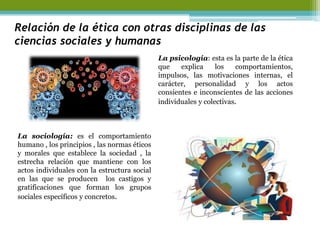 Relación de la ética con otras disciplinas de las ciencias sociales y humanas 
La psicología: esta es la parte de la ética que explica los comportamientos, impulsos, las motivaciones internas, el carácter, personalidad y los actos consientes e inconscientes de las acciones individuales y colectivas. 
La sociología: es el comportamiento humano , los principios , las normas éticos y morales que establece la sociedad , la estrecha relación que mantiene con los actos individuales con la estructura social en las que se producen los castigos y gratificaciones que forman los grupos sociales específicos y concretos. 
 