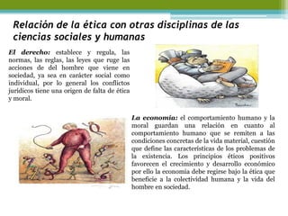 Relación de la ética con otras disciplinas de las ciencias sociales y humanas 
El derecho: establece y regula, las normas, las reglas, las leyes que ruge las acciones de del hombre que viene en sociedad, ya sea en carácter social como individual, por lo general los conflictos jurídicos tiene una origen de falta de ética y moral. 
La economía: el comportamiento humano y la moral guardan una relación en cuanto al comportamiento humano que se remiten a las condiciones concretas de la vida material, cuestión que define las características de los problemas de la existencia. Los principios éticos positivos favorecen el crecimiento y desarrollo económico por ello la economía debe regirse bajo la ética que beneficie a la colectividad humana y la vida del hombre en sociedad.  