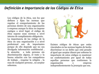 Definición e Importancia de los Códigos de Ética 
Los códigos de la ética, son los que definen y fijan las normas que regulan el comportamiento de las personas dentro de una organización o empresa aunque la ética no impone castigos a nivel legal, el código de ética supone unas normas a nivel interno de cumplimiento obligatorio. 
La importancia de los código de la ética en una organización o a nivel profesional son de importantes porque de ello depende que no sea divulgada información confidencial , la atención a toda persona sin discriminación alguna, el trato y la buena relación con los compañeros de trabajo , respetar la religión , la raza de cualquier persona , no aceptar sobornos. 
Existen códigos de éticas que están vinculados en las normas legales de hecho discriminar es un delito que está penado al igual que aceptar dinero por soborno lo importante de estos códigos es mantener un confortamiento por igual de todas aquellas personas que conformen la organización o empresa independientemente la jerarquía que sea. 
 