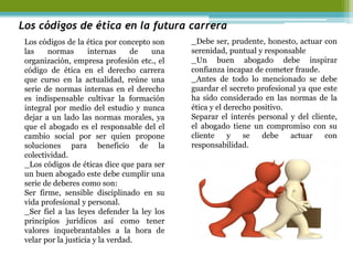 Los códigos de ética en la futura carrera 
Los códigos de la ética por concepto son las normas internas de una organización, empresa profesión etc., el código de ética en el derecho carrera que curso en la actualidad, reúne una serie de normas internas en el derecho es indispensable cultivar la formación integral por medio del estudio y nunca dejar a un lado las normas morales, ya que el abogado es el responsable del el cambio social por ser quien propone soluciones para beneficio de la colectividad. 
_Los códigos de éticas dice que para ser un buen abogado este debe cumplir una serie de deberes como son: 
Ser firme, sensible disciplinado en su vida profesional y personal. 
_Ser fiel a las leyes defender la ley los principios jurídicos así como tener valores inquebrantables a la hora de velar por la justicia y la verdad. 
_Debe ser, prudente, honesto, actuar con serenidad, puntual y responsable 
_Un buen abogado debe inspirar confianza incapaz de cometer fraude. 
_Antes de todo lo mencionado se debe guardar el secreto profesional ya que este ha sido considerado en las normas de la ética y el derecho positivo. 
Separar el interés personal y del cliente, el abogado tiene un compromiso con su cliente y se debe actuar con responsabilidad. 
 
