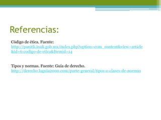 Referencias: 
Código de ética. Fuente: http://panitli.inali.gob.mx/index.php?option=com_content&view=article&id=6:codigo-de-etica&Itemid=14 
Tipos y normas. Fuente: Guía de derecho. http://derecho.laguia2000.com/parte-general/tipos-o-clases-de-normas 