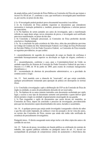 da ampla defesa, pela Comissão de Ética Pública ou Comissões de Ética de que tratam o
incisos II e III do art. 2º, conforme o caso, que notificará o investigado para manifestar-
se, por escrito, no prazo de dez dias.
§ 1o O investigado poderá produzir prova documental necessária à sua defesa.
§ 2o As Comissões de Ética poderão requisitar os documentos que entenderem
necessários à instrução probatória e, também, promover diligências e solicitar parecer
de especialista.
§ 3o Na hipótese de serem juntados aos autos da investigação, após a manifestação
referida no caput deste artigo, novos elementos de prova, o investigado será notificado
para nova manifestação, no prazo de dez dias.
§ 4o Concluída a instrução processual, as Comissões de Ética proferirão decisão
conclusiva e fundamentada.
§ 5o Se a conclusão for pela existência de falta ética, além das providências previstas
no Código de Conduta da Alta Administração Federal e no Código de Ética Profissional
do Servidor Público Civil do Poder Executivo Federal, as Comissões de Ética tomarão
as seguintes providências, no que couber:
I - encaminhamento de sugestão de exoneração de cargo ou função de confiança à
autoridade hierarquicamente superior ou devolução ao órgão de origem, conforme o
caso;
II -- encaminhamento, conforme o caso, para a Controladoria-Geral da União ou
unidade específica do Sistema de Correição do Poder Executivo Federal de que trata o
Decreto n o 5.480, de 30 de junho de 2005, para exame de eventuais transgressões
disciplinares; e
III - recomendação de abertura de procedimento administrativo, se a gravidade da
conduta assim o exigir.
Art. 13. Será mantido com a chancela de “reservado”, até que esteja concluído,
qualquer procedimento instaurado para apuração de prática em desrespeito às normas
éticas.
§ 1o Concluída a investigação e após a deliberação da CEP ou da Comissão de Ética do
órgão ou entidade, os autos do procedimento deixarão de ser reservados.
§ 2o Na hipótese de os autos estarem instruídos com documento acobertado por sigilo
legal, o acesso a esse tipo de documento somente será permitido a quem detiver igual
direito perante o órgão ou entidade originariamente encarregado da sua guarda.
§ 3o Para resguardar o sigilo de documentos que assim devam ser mantidos, as
Comissões de Ética, depois de concluído o processo de investigação, providenciarão
para que tais documentos sejam desentranhados dos autos, lacrados e acautelados.
Art. 14. A qualquer pessoa que esteja sendo investigada é assegurado o direito de saber
o que lhe está sendo imputado, de conhecer o teor da acusação e de ter vista dos autos,
no recinto das Comissões de Ética, mesmo que ainda não tenha sido notificada da
existência do procedimento investigatório.
Parágrafo único. O direito assegurado neste artigo inclui o de obter cópia dos autos e de
certidão do seu teor.
Art. 15. Todo ato de posse, investidura em função pública ou celebração de contrato de
trabalho, dos agentes públicos referidos no parágrafo único do art. 11, deverá ser
acompanhado da prestação de compromisso solene de acatamento e observância das
 