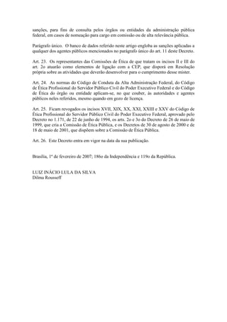 sanções, para fins de consulta pelos órgãos ou entidades da administração pública
federal, em casos de nomeação para cargo em comissão ou de alta relevância pública.
Parágrafo único. O banco de dados referido neste artigo engloba as sanções aplicadas a
qualquer dos agentes públicos mencionados no parágrafo único do art. 11 deste Decreto.
Art. 23. Os representantes das Comissões de Ética de que tratam os incisos II e III do
art. 2o atuarão como elementos de ligação com a CEP, que disporá em Resolução
própria sobre as atividades que deverão desenvolver para o cumprimento desse mister.
Art. 24. As normas do Código de Conduta da Alta Administração Federal, do Código
de Ética Profissional do Servidor Público Civil do Poder Executivo Federal e do Código
de Ética do órgão ou entidade aplicam-se, no que couber, às autoridades e agentes
públicos neles referidos, mesmo quando em gozo de licença.
Art. 25. Ficam revogados os incisos XVII, XIX, XX, XXI, XXIII e XXV do Código de
Ética Profissional do Servidor Público Civil do Poder Executivo Federal, aprovado pelo
Decreto no 1.171, de 22 de junho de 1994, os arts. 2o e 3o do Decreto de 26 de maio de
1999, que cria a Comissão de Ética Pública, e os Decretos de 30 de agosto de 2000 e de
18 de maio de 2001, que dispõem sobre a Comissão de Ética Pública.
Art. 26. Este Decreto entra em vigor na data da sua publicação.
Brasília, 1º de fevereiro de 2007; 186o da Independência e 119o da República.
LUIZ INÁCIO LULA DA SILVA
Dilma Rousseff
 
