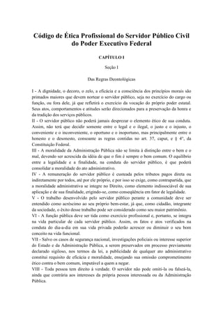Código de Ética Profissional do Servidor Público Civil
do Poder Executivo Federal
CAPÍTULO I
Seção I
Das Regras Deontológicas
I - A dignidade, o decoro, o zelo, a eficácia e a consciência dos princípios morais são
primados maiores que devem nortear o servidor público, seja no exercício do cargo ou
função, ou fora dele, já que refletirá o exercício da vocação do próprio poder estatal.
Seus atos, comportamentos e atitudes serão direcionados para a preservação da honra e
da tradição dos serviços públicos.
II - O servidor público não poderá jamais desprezar o elemento ético de sua conduta.
Assim, não terá que decidir somente entre o legal e o ilegal, o justo e o injusto, o
conveniente e o inconveniente, o oportuno e o inoportuno, mas principalmente entre o
honesto e o desonesto, consoante as regras contidas no art. 37, caput, e § 4°, da
Constituição Federal.
III - A moralidade da Administração Pública não se limita à distinção entre o bem e o
mal, devendo ser acrescida da idéia de que o fim é sempre o bem comum. O equilíbrio
entre a legalidade e a finalidade, na conduta do servidor público, é que poderá
consolidar a moralidade do ato administrativo.
IV - A remuneração do servidor público é custeada pelos tributos pagos direta ou
indiretamente por todos, até por ele próprio, e por isso se exige, como contrapartida, que
a moralidade administrativa se integre no Direito, como elemento indissociável de sua
aplicação e de sua finalidade, erigindo-se, como conseqüência em fator de legalidade.
V - O trabalho desenvolvido pelo servidor público perante a comunidade deve ser
entendido como acréscimo ao seu próprio bem-estar, já que, como cidadão, integrante
da sociedade, o êxito desse trabalho pode ser considerado como seu maior patrimônio.
VI - A função pública deve ser tida como exercício profissional e, portanto, se integra
na vida particular de cada servidor público. Assim, os fatos e atos verificados na
conduta do dia-a-dia em sua vida privada poderão acrescer ou diminuir o seu bom
conceito na vida funcional.
VII - Salvo os casos de segurança nacional, investigações policiais ou interesse superior
do Estado e da Administração Pública, a serem preservados em processo previamente
declarado sigiloso, nos termos da lei, a publicidade de qualquer ato administrativo
constitui requisito de eficácia e moralidade, ensejando sua omissão comprometimento
ético contra o bem comum, imputável a quem a negar.
VIII - Toda pessoa tem direito à verdade. O servidor não pode omiti-la ou falseá-la,
ainda que contrária aos interesses da própria pessoa interessada ou da Administração
Pública.
 