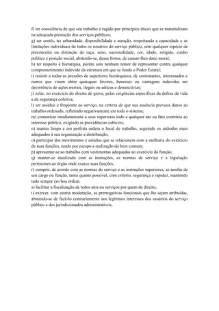 f) ter consciência de que seu trabalho é regido por princípios éticos que se materializam
na adequada prestação dos serviços públicos;
g) ser cortês, ter urbanidade, disponibilidade e atenção, respeitando a capacidade e as
limitações individuais de todos os usuários do serviço público, sem qualquer espécie de
preconceito ou distinção de raça, sexo, nacionalidade, cor, idade, religião, cunho
político e posição social, abstendo-se, dessa forma, de causar-lhes dano moral;
h) ter respeito à hierarquia, porém sem nenhum temor de representar contra qualquer
comprometimento indevido da estrutura em que se funda o Poder Estatal;
i) resistir a todas as pressões de superiores hierárquicos, de contratantes, interessados e
outros que visem obter quaisquer favores, benesses ou vantagens indevidas em
decorrência de ações morais, ilegais ou aéticas e denunciá-las;
j) zelar, no exercício do direito de greve, pelas exigências específicas da defesa da vida
e da segurança coletiva;
l) ser assíduo e freqüente ao serviço, na certeza de que sua ausência provoca danos ao
trabalho ordenado, refletindo negativamente em todo o sistema;
m) comunicar imediatamente a seus superiores todo e qualquer ato ou fato contrário ao
interesse público, exigindo as providências cabíveis;
n) manter limpo e em perfeita ordem o local de trabalho, seguindo os métodos mais
adequados à sua organização e distribuição;
o) participar dos movimentos e estudos que se relacionem com a melhoria do exercício
de suas funções, tendo por escopo a realização do bem comum;
p) apresentar-se ao trabalho com vestimentas adequadas ao exercício da função;
q) manter-se atualizado com as instruções, as normas de serviço e a legislação
pertinentes ao órgão onde exerce suas funções;
r) cumprir, de acordo com as normas do serviço e as instruções superiores, as tarefas de
seu cargo ou função, tanto quanto possível, com critério, segurança e rapidez, mantendo
tudo sempre em boa ordem.
s) facilitar a fiscalização de todos atos ou serviços por quem de direito;
t) exercer, com estrita moderação, as prerrogativas funcionais que lhe sejam atribuídas,
abstendo-se de fazê-lo contrariamente aos legítimos interesses dos usuários do serviço
público e dos jurisdicionados administrativos;
 