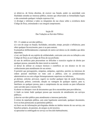 u) abster-se, de forma absoluta, de exercer sua função, poder ou autoridade com
finalidade estranha ao interesse público, mesmo que observando as formalidades legais
e não cometendo qualquer violação expressa à lei;
v) divulgar e informar a todos os integrantes da sua classe sobre a existência deste
Código de Ética, estimulando o seu integral cumprimento.
Seção III
Das Vedações ao Servidor Público
XV - E vedado ao servidor público;
a) o uso do cargo ou função, facilidades, amizades, tempo, posição e influências, para
obter qualquer favorecimento, para si ou para outrem;
b) prejudicar deliberadamente a reputação de outros servidores ou de cidadãos que deles
dependam;
c) ser, em função de seu espírito de solidariedade, conivente com erro ou infração a este
Código de Ética ou ao Código de Ética de sua profissão;
d) usar de artifícios para procrastinar ou dificultar o exercício regular de direito por
qualquer pessoa, causando-lhe dano moral ou material;
e) deixar de utilizar os avanços técnicos e científicos ao seu alcance ou do seu
conhecimento para atendimento do seu mister;
f) permitir que perseguições, simpatias, antipatias, caprichos, paixões ou interesses de
ordem pessoal interfiram no trato com o público, com os jurisdicionados
administrativos ou com colegas hierarquicamente superiores ou inferiores;
g) pleitear, solicitar, provocar, sugerir ou receber qualquer tipo de ajuda financeira,
gratificação, prêmio, comissão, doação ou vantagem de qualquer espécie, para si,
familiares ou qualquer pessoa, para o cumprimento da sua missão ou para influenciar
outro servidor para o mesmo fim;
h) alterar ou deturpar o teor de documentos que deva encaminhar para providências;
i) iludir ou tentar iludir qualquer pessoa que necessite do atendimento em serviços
públicos;
j) desviar servidor público para atendimento a interesse particular;
l) retirar da repartição pública, sem estar legalmente autorizado, qualquer documento,
livro ou bem pertencente ao patrimônio público;
m) fazer uso de informações privilegiadas obtidas no âmbito interno de seu serviço, em
benefício próprio, de parentes, de amigos ou de terceiros;
n) apresentar-se embriagado no serviço ou fora dele habitualmente;
 