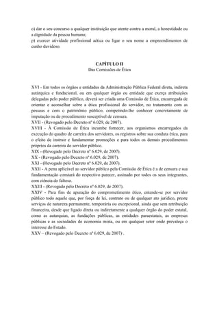 o) dar o seu concurso a qualquer instituição que atente contra a moral, a honestidade ou
a dignidade da pessoa humana;
p) exercer atividade profissional aética ou ligar o seu nome a empreendimentos de
cunho duvidoso.
CAPÍTULO II
Das Comissões de Ética
XVI - Em todos os órgãos e entidades da Administração Pública Federal direta, indireta
autárquica e fundacional, ou em qualquer órgão ou entidade que exerça atribuições
delegadas pelo poder público, deverá ser criada uma Comissão de Ética, encarregada de
orientar e aconselhar sobre a ética profissional do servidor, no tratamento com as
pessoas e com o patrimônio público, competindo-lhe conhecer concretamente de
imputação ou de procedimento susceptível de censura.
XVII - (Revogado pelo Decreto nº 6.029, de 2007).
XVIII - À Comissão de Ética incumbe fornecer, aos organismos encarregados da
execução do quadro de carreira dos servidores, os registros sobre sua conduta ética, para
o efeito de instruir e fundamentar promoções e para todos os demais procedimentos
próprios da carreira do servidor público.
XIX - (Revogado pelo Decreto nº 6.029, de 2007).
XX - (Revogado pelo Decreto nº 6.029, de 2007).
XXI - (Revogado pelo Decreto nº 6.029, de 2007).
XXII - A pena aplicável ao servidor público pela Comissão de Ética é a de censura e sua
fundamentação constará do respectivo parecer, assinado por todos os seus integrantes,
com ciência do faltoso.
XXIII - (Revogado pelo Decreto nº 6.029, de 2007).
XXIV - Para fins de apuração do comprometimento ético, entende-se por servidor
público todo aquele que, por força de lei, contrato ou de qualquer ato jurídico, preste
serviços de natureza permanente, temporária ou excepcional, ainda que sem retribuição
financeira, desde que ligado direta ou indiretamente a qualquer órgão do poder estatal,
como as autarquias, as fundações públicas, as entidades paraestatais, as empresas
públicas e as sociedades de economia mista, ou em qualquer setor onde prevaleça o
interesse do Estado.
XXV – (Revogado pelo Decreto nº 6.029, de 2007)·.
 