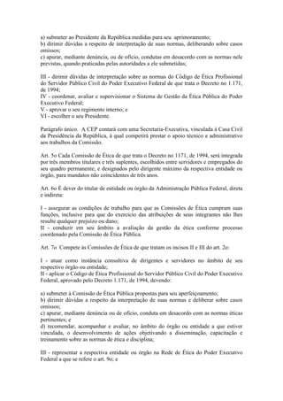 a) submeter ao Presidente da República medidas para seu aprimoramento;
b) dirimir dúvidas a respeito de interpretação de suas normas, deliberando sobre casos
omissos;
c) apurar, mediante denúncia, ou de ofício, condutas em desacordo com as normas nele
previstas, quando praticadas pelas autoridades a ele submetidas;
III - dirimir dúvidas de interpretação sobre as normas do Código de Ética Profissional
do Servidor Público Civil do Poder Executivo Federal de que trata o Decreto no 1.171,
de 1994;
IV - coordenar, avaliar e supervisionar o Sistema de Gestão da Ética Pública do Poder
Executivo Federal;
V - aprovar o seu regimento interno; e
VI - escolher o seu Presidente.
Parágrafo único. A CEP contará com uma Secretaria-Executiva, vinculada à Casa Civil
da Presidência da República, à qual competirá prestar o apoio técnico e administrativo
aos trabalhos da Comissão.
Art. 5o Cada Comissão de Ética de que trata o Decreto no 1171, de 1994, será integrada
por três membros titulares e três suplentes, escolhidos entre servidores e empregados do
seu quadro permanente, e designados pelo dirigente máximo da respectiva entidade ou
órgão, para mandatos não coincidentes de três anos.
Art. 6o É dever do titular de entidade ou órgão da Administração Pública Federal, direta
e indireta:
I - assegurar as condições de trabalho para que as Comissões de Ética cumpram suas
funções, inclusive para que do exercício das atribuições de seus integrantes não lhes
resulte qualquer prejuízo ou dano;
II - conduzir em seu âmbito a avaliação da gestão da ética conforme processo
coordenado pela Comissão de Ética Pública.
Art. 7o Compete às Comissões de Ética de que tratam os incisos II e III do art. 2o:
I - atuar como instância consultiva de dirigentes e servidores no âmbito de seu
respectivo órgão ou entidade;
II - aplicar o Código de Ética Profissional do Servidor Público Civil do Poder Executivo
Federal, aprovado pelo Decreto 1.171, de 1994, devendo:
a) submeter à Comissão de Ética Pública propostas para seu aperfeiçoamento;
b) dirimir dúvidas a respeito da interpretação de suas normas e deliberar sobre casos
omissos;
c) apurar, mediante denúncia ou de ofício, conduta em desacordo com as normas éticas
pertinentes; e
d) recomendar, acompanhar e avaliar, no âmbito do órgão ou entidade a que estiver
vinculada, o desenvolvimento de ações objetivando a disseminação, capacitação e
treinamento sobre as normas de ética e disciplina;
III - representar a respectiva entidade ou órgão na Rede de Ética do Poder Executivo
Federal a que se refere o art. 9o; e
 