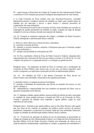 IV - supervisionar a observância do Código de Conduta da Alta Administração Federal
e comunicar à CEP situações que possam configurar descumprimento de suas normas.
§ 1o Cada Comissão de Ética contará com uma Secretaria-Executiva, vinculada
administrativamente à instância máxima da entidade ou órgão, para cumprir plano de
trabalho por ela aprovado e prover o apoio técnico e material necessário ao
cumprimento das suas atribuições.
§ 2o As Secretarias-Executivas das Comissões de Ética serão chefiadas por servidor ou
empregado do quadro permanente da entidade ou órgão, ocupante de cargo de direção
compatível com sua estrutura, alocado sem aumento de despesas.
Art. 8o Compete às instâncias superiores dos órgãos e entidades do Poder Executivo
Federal, abrangendo a administração direta e indireta:
I - observar e fazer observar as normas de ética e disciplina;
II - constituir Comissão de Ética;
III - garantir os recursos humanos, materiais e financeiros para que a Comissão cumpra
com suas atribuições; e
IV - atender com prioridade às solicitações da CEP.
Art. 9o Fica constituída a Rede de Ética do Poder Executivo Federal, integrada pelos
representantes das Comissões de Ética de que tratam os incisos I, II e III do art. 2o, com
o objetivo de promover a cooperação técnica e a avaliação em gestão da ética.
Parágrafo único. Os integrantes da Rede de Ética se reunirão sob a coordenação da
Comissão de Ética Pública, pelo menos uma vez por ano, em fórum específico, para
avaliar o programa e as ações para a promoção da ética na administração pública.
Art. 10. Os trabalhos da CEP e das demais Comissões de Ética devem ser
desenvolvidos com celeridade e observância dos seguintes princípios:
I - proteção à honra e à imagem da pessoa investigada;
II - proteção à identidade do denunciante, que deverá ser mantida sob reserva, se este
assim o desejar; e
III - independência e imparcialidade dos seus membros na apuração dos fatos, com as
garantias asseguradas neste Decreto.
Art. 11. Qualquer cidadão, agente público, pessoa jurídica de direito privado, associação
ou entidade de classe poderá provocar a atuação da CEP ou de Comissão de Ética,
visando à apuração de infração ética imputada a agente público, órgão ou setor
específico de ente estatal.
Parágrafo único. Entende-se por agente público, para os fins deste Decreto, todo aquele
que, por força de lei, contrato ou qualquer ato jurídico, preste serviços de natureza
permanente, temporária, excepcional ou eventual, ainda que sem retribuição financeira,
a órgão ou entidade da administração pública federal, direta e indireta.
Art. 12. O processo de apuração de prática de ato em desrespeito ao preceituado no
Código de Conduta da Alta Administração Federal e no Código de Ética Profissional do
Servidor Público Civil do Poder Executivo Federal será instaurado, de ofício ou em
razão de denúncia fundamentada, respeitando-se, sempre, as garantias do contraditório e
 