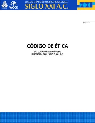 Página | 1
CÓDIGO DE ÉTICA
DEL COLEGIO CHIAPANECO DE
INGENIEROS CIVILES SIGLO XXI, A.C.
 