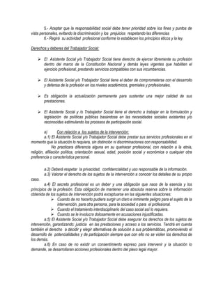 5.- Aceptar que la responsabilidad social debe tener prioridad sobre los fines y puntos de
vista personales, evitando la discriminación y los prejuicios respetando las diferencias
6.- Regirá su actividad profesional conforme lo establecen los principios éticos y la ley.
Derechos y deberes del Trabajador Social:
 El Asistente Social y/o Trabajador Social tiene derecho de ejercer libremente su profesión
dentro del marco de la Constitución Nacional y demás leyes vigentes que habiliten el
ejercicio profesional, prestando servicios compatibles con sus incumbencias.
 El Asistente Social y/o Trabajador Social tiene el deber de comprometerse con el desarrollo
y defensa de la profesión en los niveles académicos, gremiales y profesionales.
 Es obligación la actualización permanente para sustentar una mejor calidad de sus
prestaciones.
 El Asistente Social y /o Trabajador Social tiene el derecho a trabajar en la formulación y
legislación de políticas públicas basándose en las necesidades sociales existentes y/o
reconocidas estimulando los procesos de participación social.
a) Con relación a los sujetos de la intervención:
a.1) El Asistente Social y/o Trabajador Social debe prestar sus servicios profesionales en el
momento que la situación lo requiera, sin distinción ni discriminaciones con responsabilidad.
No practicara diferencia alguna en su quehacer profesional, con relación a la etnia,
religión, afiliación política, orientación sexual, edad, posición social y económica o cualquier otra
preferencia o característica personal.
a.2) Deberá respetar la privacidad, confidencialidad y uso responsable de la información.
a.3) Valorar el derecho de los sujetos de la intervención a conocer los detalles de su propio
caso.
a.4) El secreto profesional es un deber y una obligación que nace de la esencia y los
principios de la profesión. Esta obligación de mantener una absoluta reserva sobre la información
obtenida de los sujetos de intervención podrá exceptuarse en las siguientes situaciones:
 Cuando de no hacerlo pudiera surgir un claro e inminente peligro para el sujeto de la
intervención, para otra persona, para la sociedad o para el profesional.
 Cuando el tratamiento interdisciplinario del caso social así lo requiera.
 Cuando se le involucra dolosamente en acusaciones injustificadas.
a.5) El Asistente Social y/o Trabajador Social debe asegurar los derechos de los sujetos de
intervención, garantizando: justicia en las prestaciones y acceso a los servicios. Tendrá en cuenta
también el derecho a decidir y elegir alternativas de solución a sus problemáticas, promoviendo el
desarrollo de potencialidades y de participación siempre que con ello no se violen los derechos de
los demás.
a.6) En caso de no existir un consentimiento expreso para intervenir y la situación lo
demande, se desarrollaran acciones profesionales dentro del plexo legal mayor.
 