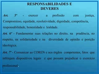 RESPONSABILIDADES E
DEVERES
Art. 5º - exercer a profissão com justiça,
Compromisso, equidade, resolutividade, dignidade, competência,
responsabilidade, honestidade e lealdade.
Art. 6º - Fundamentar suas relações no direito, na prudência, no
respeito, na solidariedade e na diversidade de opinião e posição
ideológica.
Art. 7º - Comunicar ao COREN e aos órgãos competentes, fatos que
infrinjam dispositivos legais e que possam prejudicar o exercício
profissional.
 