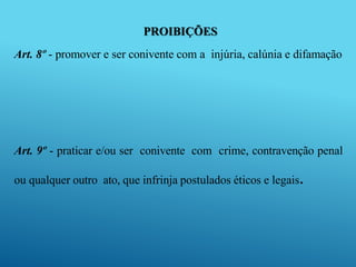 PROIBIÇÕES
Art. 8º - promover e ser conivente com a injúria, calúnia e difamação
Art. 9º - praticar e/ou ser conivente com crime, contravenção penal
ou qualquer outro ato, que infrinja postulados éticos e legais.
 