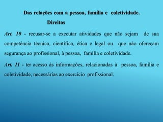 Das relações com a pessoa, família e coletividade.
Direitos
Art. 10 - recusar-se a executar atividades que não sejam de sua
competência técnica, científica, ética e legal ou que não ofereçam
segurança ao profissional, à pessoa, família e coletividade.
Art. 11 - ter acesso às informações, relacionadas à pessoa, família e
coletividade, necessárias ao exercício profissional.
 