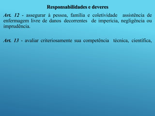 Responsabilidades e deveres
Art. 12 - assegurar à pessoa, família e coletividade assistência de
enfermagem livre de danos decorrentes de imperícia, negligência ou
imprudência.
Art. 13 - avaliar criteriosamente sua competência técnica, científica,
 