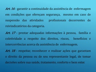 Art. 16 - garantir a continuidade da assistência de enfermagem
em condições que ofereçam segurança, mesmo em caso de
suspensão das atividades profissionais decorrentes de
reivindicatórios da categoria.
Art. 17 - prestar adequadas informações à pessoa, família e
coletividade a respeito dos direitos, riscos, benefícios e
intercorrências acerca da assistência de enfermagem.
Art. 18 - respeitar, reconhecer e realizar ações que garantam
o direito da pessoa ou de seu representante legal, de tomar
decisões sobre sua saúde, tratamento, conforto e bem estar.
 