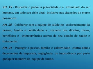 Art. 19 - Respeitar o pudor, a privacidade e a intimidade do ser
humano, em todo seu ciclo vital, inclusive nas situações de morte
pós-morte.
Art. 20 - Colaborar com a equipe de saúde no esclarecimento da
pessoa, família e coletividade a respeito dos direitos, riscos,
benefícios e intercorrências acerca de seu estado de saúde e
tratamento.
Art. 21 - Proteger a pessoa, família e coletividade contra danos
decorrentes de imperícia, negligência ou imprudência por parte
qualquer membro da equipe de saúde.
 