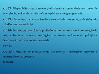 Art. 22 - Disponibilizar seus serviços profissionais à comunidade em casos de
emergência, epidemia e catástrofe, sem pleitear vantagens pessoais.
Art. 23 - Encaminhar a pessoa, família e coletividade aos serviços de defesa do
cidadão, nos termos da lei.
Art. 24 - Respeitar, no exercício da profissão, as normas relativas à preservação do
meio ambiente e denunciar aos órgãos competentes as formas de poluição e
deterioração que comprometam a saúde
e a vida.
Art. 25 - Registrar no prontuário do paciente as informações inerentes e
indispensáveis ao processo
de cuidar.
 