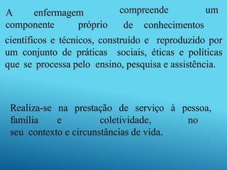 compreende um
A enfermagem
componente próprio de conhecimentos
científicos e técnicos, construído e reproduzido por
um conjunto de práticas sociais, éticas e políticas
que se processa pelo ensino, pesquisa e assistência.
Realiza-se na prestação de serviço à pessoa,
família e coletividade, no
seu contexto e circunstâncias de vida.
 