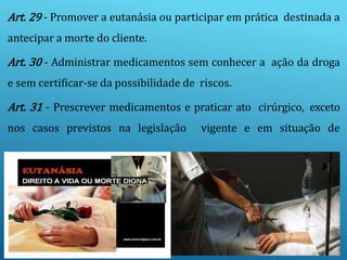 Art. 29 - Promover a eutanásia ou participar em prática destinada a
antecipar a morte do cliente.
Art. 30 - Administrar medicamentos sem conhecer a ação da droga
e sem certificar-se da possibilidade de riscos.
Art. 31 - Prescrever medicamentos e praticar ato cirúrgico, exceto
nos casos previstos na legislação vigente e em situação de
 