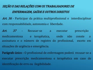 SEÇÃO II DAS RELAÇÕES COM OS TRABALHADORES DE
ENFERMAGEM, SAÚDE E OUTROS DIREITOS
Art. 36 - Participar da prática multiprofissional e interdisciplinar
com responsabilidade, autonomia e liberdade.
Art. 37 - Recusar-se
medicamentosa e terapêutica,
a executar
onde não
prescrição
conste a
assinatura e o número de registro do profissional, exceto em
situações de urgência e emergência.
Parágrafo único - O profissional de enfermagem poderá recusar-se a
executar prescrição medicamentosa e terapêutica em caso de
identificação de erro ou ilegibilidade.
 