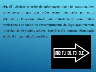 Art. 42 - Assinar as ações de enfermagem que não executou, bem
como permitir que suas ações sejam assinadas por outro
Art. 43 - Colaborar, direta ou indiretamente com outros
profissionais de saúde, no descumprimento da legislação referente
transplantes de órgãos, tecidos, esterilização humana, fecundação
artificial e manipulação genética.
 