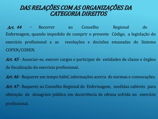 DAS RELAÇÕES COM AS ORGANIZAÇÕES DA
CATEGORIA DIREITOS
Art. 44 - Recorrer ao Conselho Regional de
Enfermagem, quando impedido de cumprir o presente Código, a legislação do
exercício profissional e as resoluções e decisões emanadas do Sistema
COFEN/COREN.
Art. 45 - Associar-se, exercer cargos e participar de entidades de classe e órgãos
de fiscalização do exercício profissional.
Art. 46 - Requerer em tempo hábil, informações acerca de normas e convocações.
Art. 47 - Requerer, ao Conselho Regional de Enfermagem, medidas cabíveis para
obtenção de desagravo público em decorrência de ofensa sofrida no exercício
profissional.
 